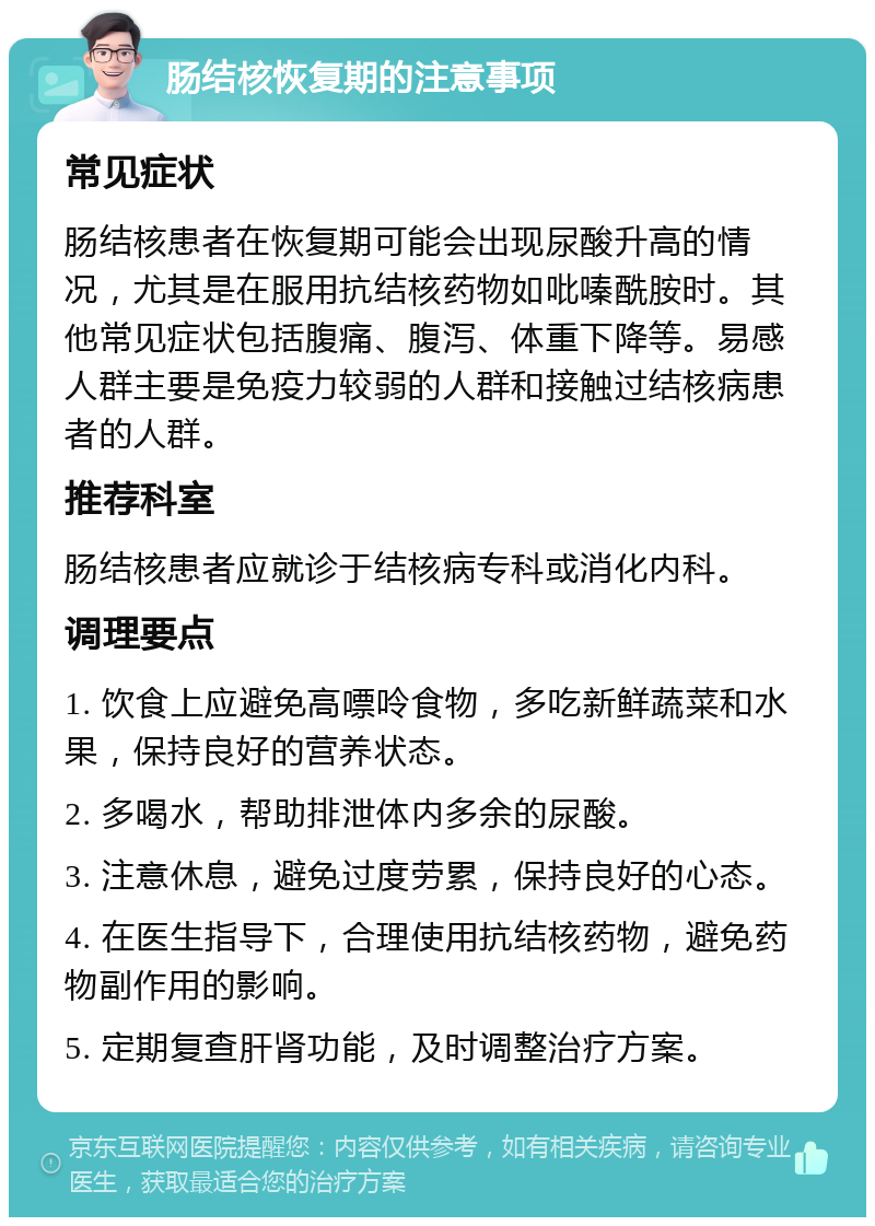 肠结核恢复期的注意事项 常见症状 肠结核患者在恢复期可能会出现尿酸升高的情况，尤其是在服用抗结核药物如吡嗪酰胺时。其他常见症状包括腹痛、腹泻、体重下降等。易感人群主要是免疫力较弱的人群和接触过结核病患者的人群。 推荐科室 肠结核患者应就诊于结核病专科或消化内科。 调理要点 1. 饮食上应避免高嘌呤食物，多吃新鲜蔬菜和水果，保持良好的营养状态。 2. 多喝水，帮助排泄体内多余的尿酸。 3. 注意休息，避免过度劳累，保持良好的心态。 4. 在医生指导下，合理使用抗结核药物，避免药物副作用的影响。 5. 定期复查肝肾功能，及时调整治疗方案。