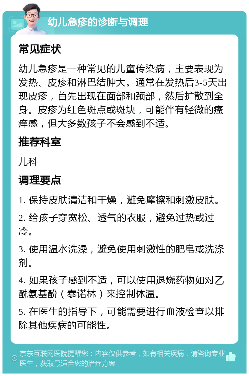 幼儿急疹的诊断与调理 常见症状 幼儿急疹是一种常见的儿童传染病，主要表现为发热、皮疹和淋巴结肿大。通常在发热后3-5天出现皮疹，首先出现在面部和颈部，然后扩散到全身。皮疹为红色斑点或斑块，可能伴有轻微的瘙痒感，但大多数孩子不会感到不适。 推荐科室 儿科 调理要点 1. 保持皮肤清洁和干燥，避免摩擦和刺激皮肤。 2. 给孩子穿宽松、透气的衣服，避免过热或过冷。 3. 使用温水洗澡，避免使用刺激性的肥皂或洗涤剂。 4. 如果孩子感到不适，可以使用退烧药物如对乙酰氨基酚（泰诺林）来控制体温。 5. 在医生的指导下，可能需要进行血液检查以排除其他疾病的可能性。