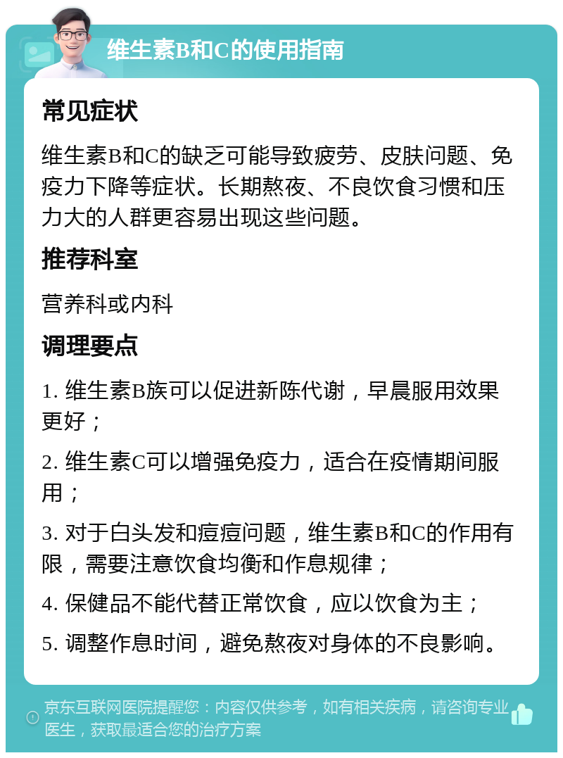 维生素B和C的使用指南 常见症状 维生素B和C的缺乏可能导致疲劳、皮肤问题、免疫力下降等症状。长期熬夜、不良饮食习惯和压力大的人群更容易出现这些问题。 推荐科室 营养科或内科 调理要点 1. 维生素B族可以促进新陈代谢，早晨服用效果更好； 2. 维生素C可以增强免疫力，适合在疫情期间服用； 3. 对于白头发和痘痘问题，维生素B和C的作用有限，需要注意饮食均衡和作息规律； 4. 保健品不能代替正常饮食，应以饮食为主； 5. 调整作息时间，避免熬夜对身体的不良影响。