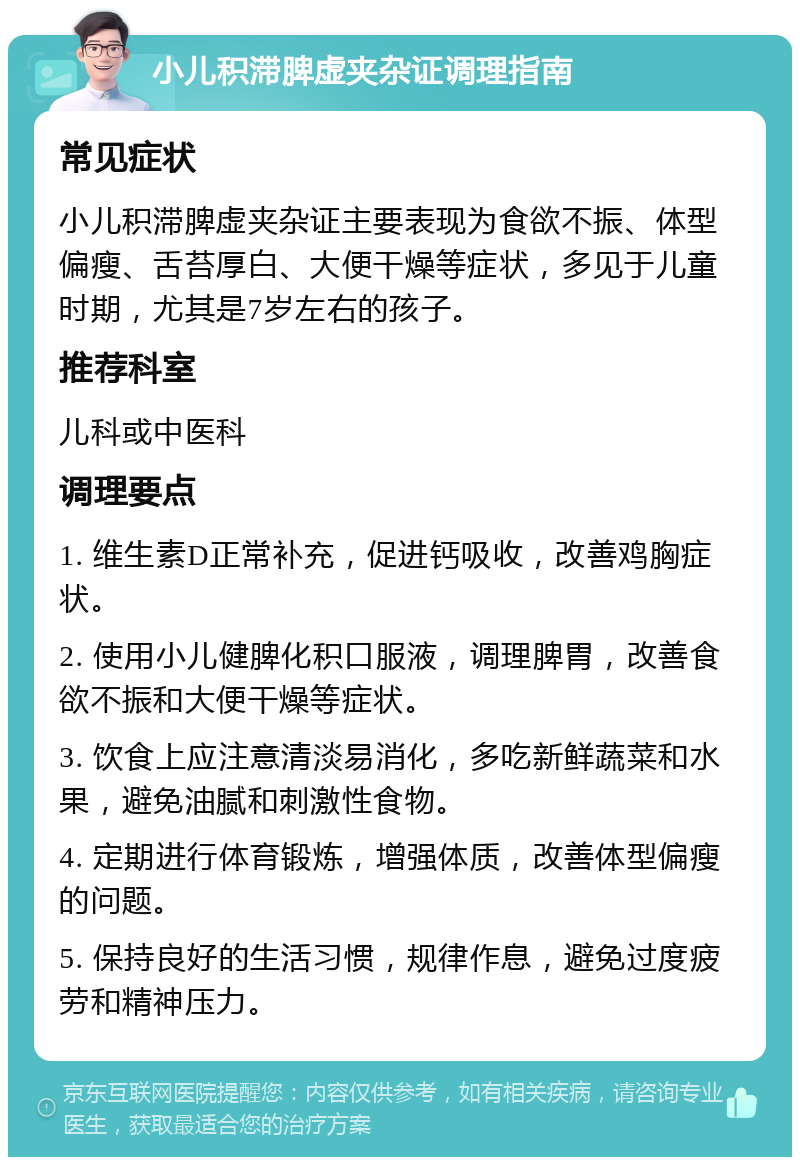 小儿积滞脾虚夹杂证调理指南 常见症状 小儿积滞脾虚夹杂证主要表现为食欲不振、体型偏瘦、舌苔厚白、大便干燥等症状，多见于儿童时期，尤其是7岁左右的孩子。 推荐科室 儿科或中医科 调理要点 1. 维生素D正常补充，促进钙吸收，改善鸡胸症状。 2. 使用小儿健脾化积口服液，调理脾胃，改善食欲不振和大便干燥等症状。 3. 饮食上应注意清淡易消化，多吃新鲜蔬菜和水果，避免油腻和刺激性食物。 4. 定期进行体育锻炼，增强体质，改善体型偏瘦的问题。 5. 保持良好的生活习惯，规律作息，避免过度疲劳和精神压力。