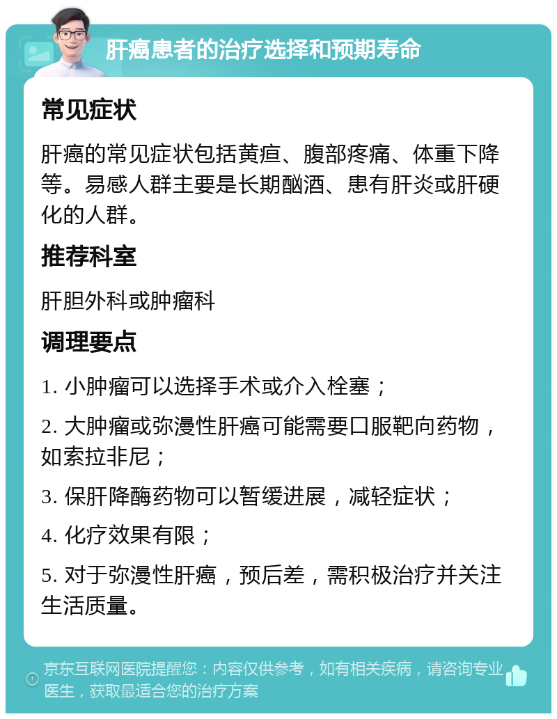 肝癌患者的治疗选择和预期寿命 常见症状 肝癌的常见症状包括黄疸、腹部疼痛、体重下降等。易感人群主要是长期酗酒、患有肝炎或肝硬化的人群。 推荐科室 肝胆外科或肿瘤科 调理要点 1. 小肿瘤可以选择手术或介入栓塞； 2. 大肿瘤或弥漫性肝癌可能需要口服靶向药物，如索拉非尼； 3. 保肝降酶药物可以暂缓进展，减轻症状； 4. 化疗效果有限； 5. 对于弥漫性肝癌，预后差，需积极治疗并关注生活质量。