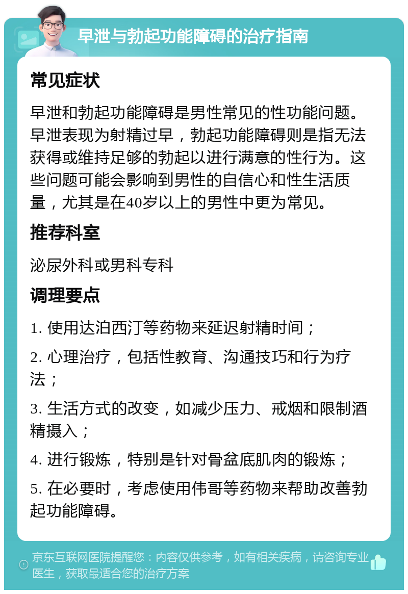 早泄与勃起功能障碍的治疗指南 常见症状 早泄和勃起功能障碍是男性常见的性功能问题。早泄表现为射精过早，勃起功能障碍则是指无法获得或维持足够的勃起以进行满意的性行为。这些问题可能会影响到男性的自信心和性生活质量，尤其是在40岁以上的男性中更为常见。 推荐科室 泌尿外科或男科专科 调理要点 1. 使用达泊西汀等药物来延迟射精时间； 2. 心理治疗，包括性教育、沟通技巧和行为疗法； 3. 生活方式的改变，如减少压力、戒烟和限制酒精摄入； 4. 进行锻炼，特别是针对骨盆底肌肉的锻炼； 5. 在必要时，考虑使用伟哥等药物来帮助改善勃起功能障碍。