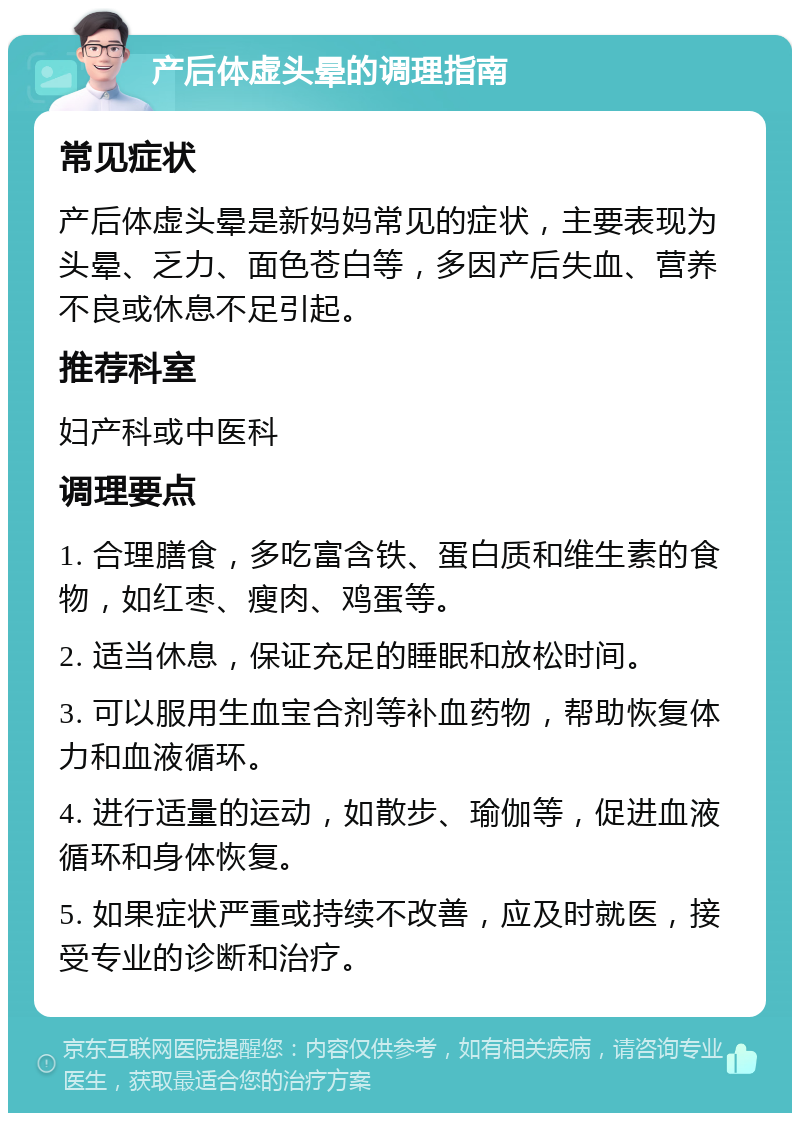 产后体虚头晕的调理指南 常见症状 产后体虚头晕是新妈妈常见的症状，主要表现为头晕、乏力、面色苍白等，多因产后失血、营养不良或休息不足引起。 推荐科室 妇产科或中医科 调理要点 1. 合理膳食，多吃富含铁、蛋白质和维生素的食物，如红枣、瘦肉、鸡蛋等。 2. 适当休息，保证充足的睡眠和放松时间。 3. 可以服用生血宝合剂等补血药物，帮助恢复体力和血液循环。 4. 进行适量的运动，如散步、瑜伽等，促进血液循环和身体恢复。 5. 如果症状严重或持续不改善，应及时就医，接受专业的诊断和治疗。