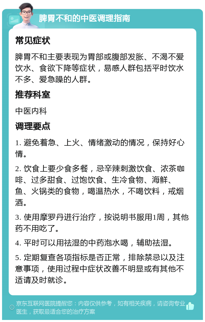 脾胃不和的中医调理指南 常见症状 脾胃不和主要表现为胃部或腹部发胀、不渴不爱饮水、食欲下降等症状，易感人群包括平时饮水不多、爱急躁的人群。 推荐科室 中医内科 调理要点 1. 避免着急、上火、情绪激动的情况，保持好心情。 2. 饮食上要少食多餐，忌辛辣刺激饮食、浓茶咖啡、过多甜食、过饱饮食、生冷食物、海鲜、鱼、火锅类的食物，喝温热水，不喝饮料，戒烟酒。 3. 使用摩罗丹进行治疗，按说明书服用1周，其他药不用吃了。 4. 平时可以用祛湿的中药泡水喝，辅助祛湿。 5. 定期复查各项指标是否正常，排除禁忌以及注意事项，使用过程中症状改善不明显或有其他不适请及时就诊。