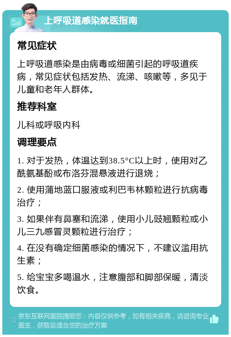 上呼吸道感染就医指南 常见症状 上呼吸道感染是由病毒或细菌引起的呼吸道疾病，常见症状包括发热、流涕、咳嗽等，多见于儿童和老年人群体。 推荐科室 儿科或呼吸内科 调理要点 1. 对于发热，体温达到38.5°C以上时，使用对乙酰氨基酚或布洛芬混悬液进行退烧； 2. 使用蒲地蓝口服液或利巴韦林颗粒进行抗病毒治疗； 3. 如果伴有鼻塞和流涕，使用小儿豉翘颗粒或小儿三九感冒灵颗粒进行治疗； 4. 在没有确定细菌感染的情况下，不建议滥用抗生素； 5. 给宝宝多喝温水，注意腹部和脚部保暖，清淡饮食。