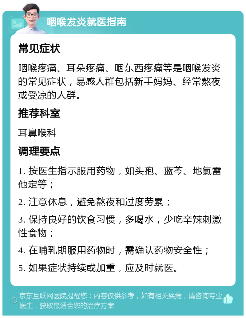 咽喉发炎就医指南 常见症状 咽喉疼痛、耳朵疼痛、咽东西疼痛等是咽喉发炎的常见症状，易感人群包括新手妈妈、经常熬夜或受凉的人群。 推荐科室 耳鼻喉科 调理要点 1. 按医生指示服用药物，如头孢、蓝芩、地氯雷他定等； 2. 注意休息，避免熬夜和过度劳累； 3. 保持良好的饮食习惯，多喝水，少吃辛辣刺激性食物； 4. 在哺乳期服用药物时，需确认药物安全性； 5. 如果症状持续或加重，应及时就医。