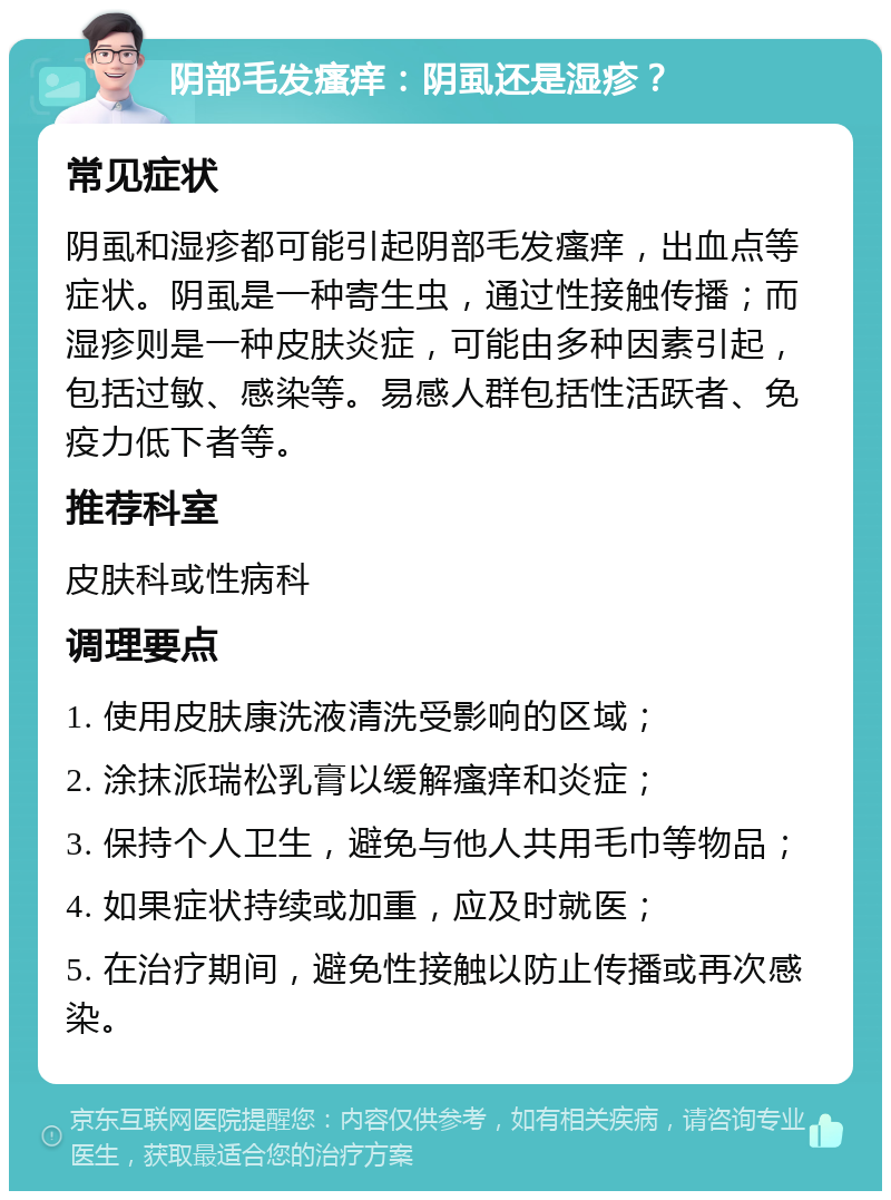 阴部毛发瘙痒：阴虱还是湿疹？ 常见症状 阴虱和湿疹都可能引起阴部毛发瘙痒，出血点等症状。阴虱是一种寄生虫，通过性接触传播；而湿疹则是一种皮肤炎症，可能由多种因素引起，包括过敏、感染等。易感人群包括性活跃者、免疫力低下者等。 推荐科室 皮肤科或性病科 调理要点 1. 使用皮肤康洗液清洗受影响的区域； 2. 涂抹派瑞松乳膏以缓解瘙痒和炎症； 3. 保持个人卫生，避免与他人共用毛巾等物品； 4. 如果症状持续或加重，应及时就医； 5. 在治疗期间，避免性接触以防止传播或再次感染。