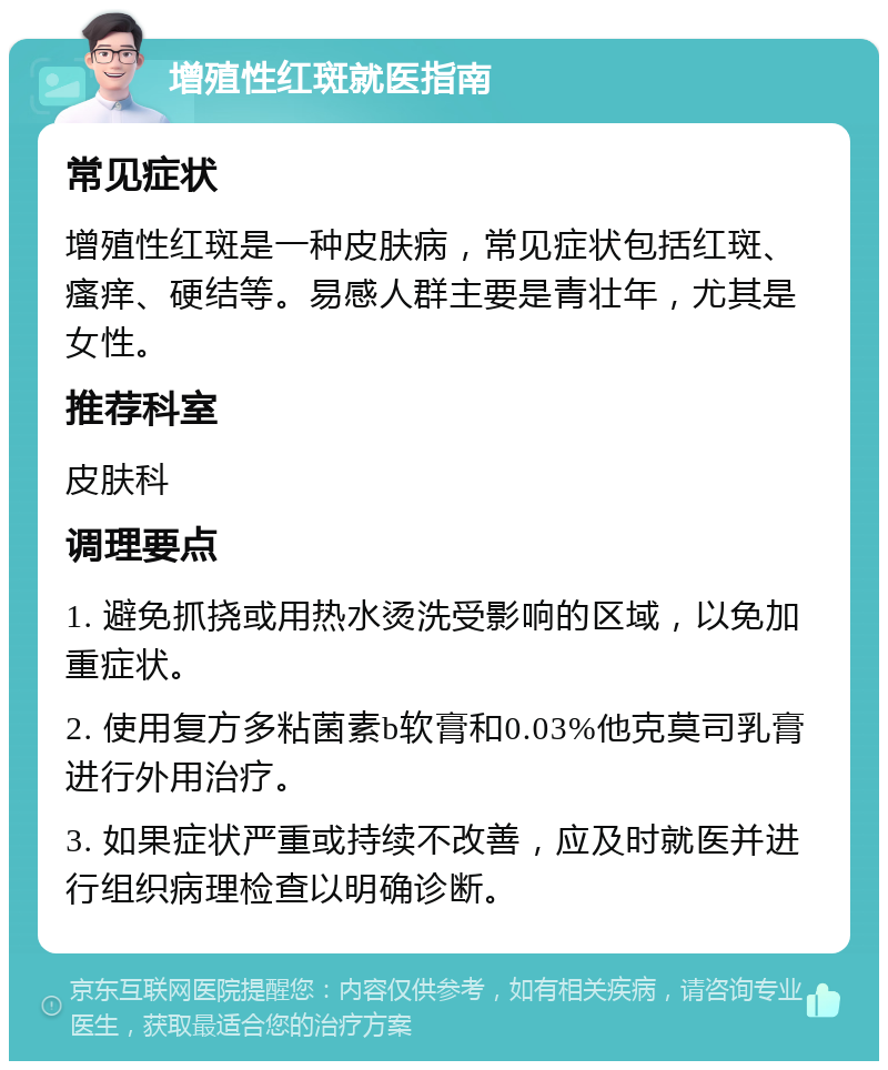 增殖性红斑就医指南 常见症状 增殖性红斑是一种皮肤病，常见症状包括红斑、瘙痒、硬结等。易感人群主要是青壮年，尤其是女性。 推荐科室 皮肤科 调理要点 1. 避免抓挠或用热水烫洗受影响的区域，以免加重症状。 2. 使用复方多粘菌素b软膏和0.03%他克莫司乳膏进行外用治疗。 3. 如果症状严重或持续不改善，应及时就医并进行组织病理检查以明确诊断。