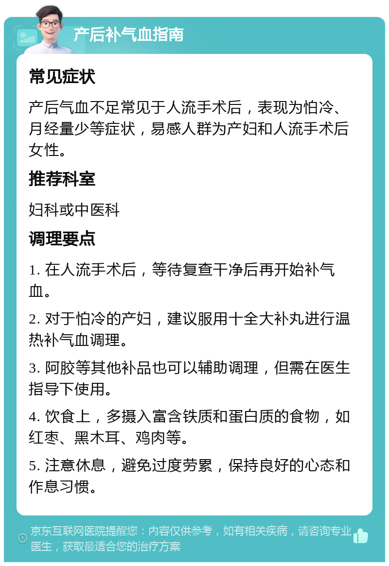 产后补气血指南 常见症状 产后气血不足常见于人流手术后，表现为怕冷、月经量少等症状，易感人群为产妇和人流手术后女性。 推荐科室 妇科或中医科 调理要点 1. 在人流手术后，等待复查干净后再开始补气血。 2. 对于怕冷的产妇，建议服用十全大补丸进行温热补气血调理。 3. 阿胶等其他补品也可以辅助调理，但需在医生指导下使用。 4. 饮食上，多摄入富含铁质和蛋白质的食物，如红枣、黑木耳、鸡肉等。 5. 注意休息，避免过度劳累，保持良好的心态和作息习惯。