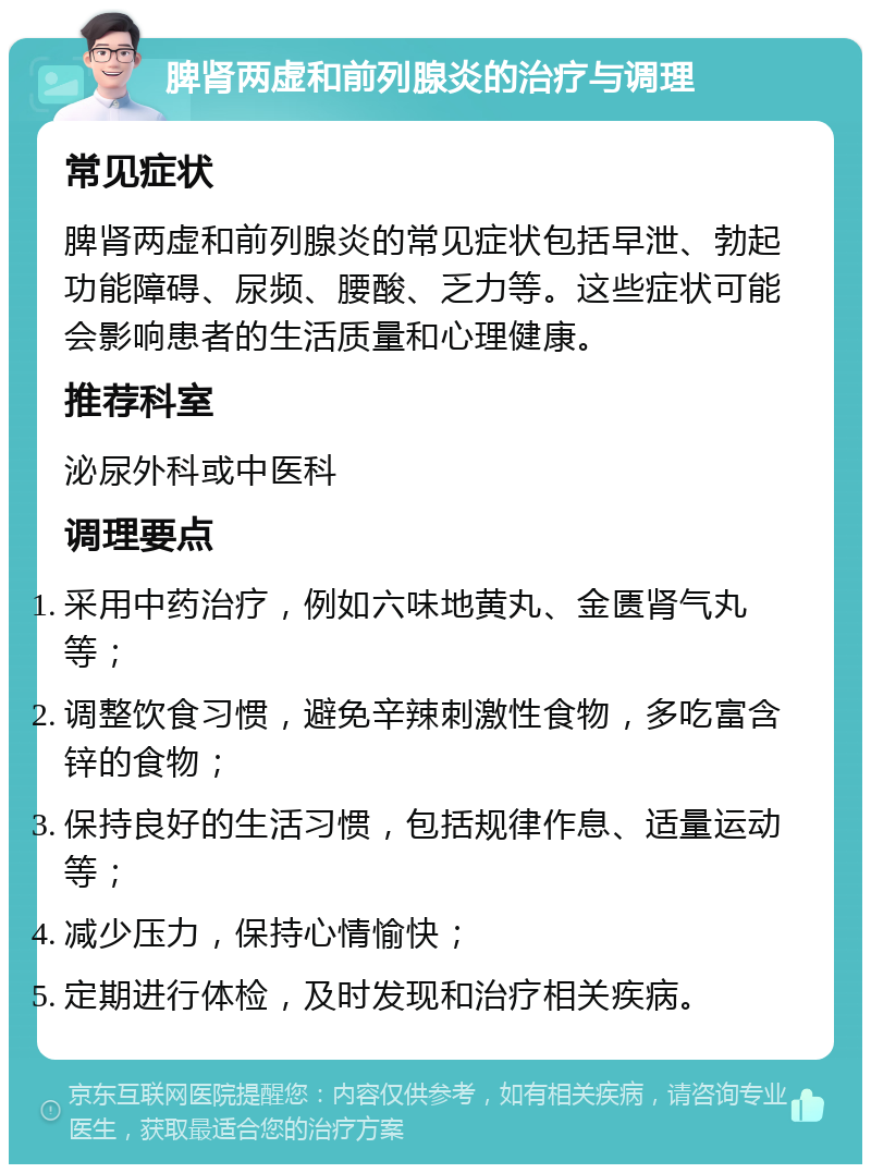 脾肾两虚和前列腺炎的治疗与调理 常见症状 脾肾两虚和前列腺炎的常见症状包括早泄、勃起功能障碍、尿频、腰酸、乏力等。这些症状可能会影响患者的生活质量和心理健康。 推荐科室 泌尿外科或中医科 调理要点 采用中药治疗，例如六味地黄丸、金匮肾气丸等； 调整饮食习惯，避免辛辣刺激性食物，多吃富含锌的食物； 保持良好的生活习惯，包括规律作息、适量运动等； 减少压力，保持心情愉快； 定期进行体检，及时发现和治疗相关疾病。