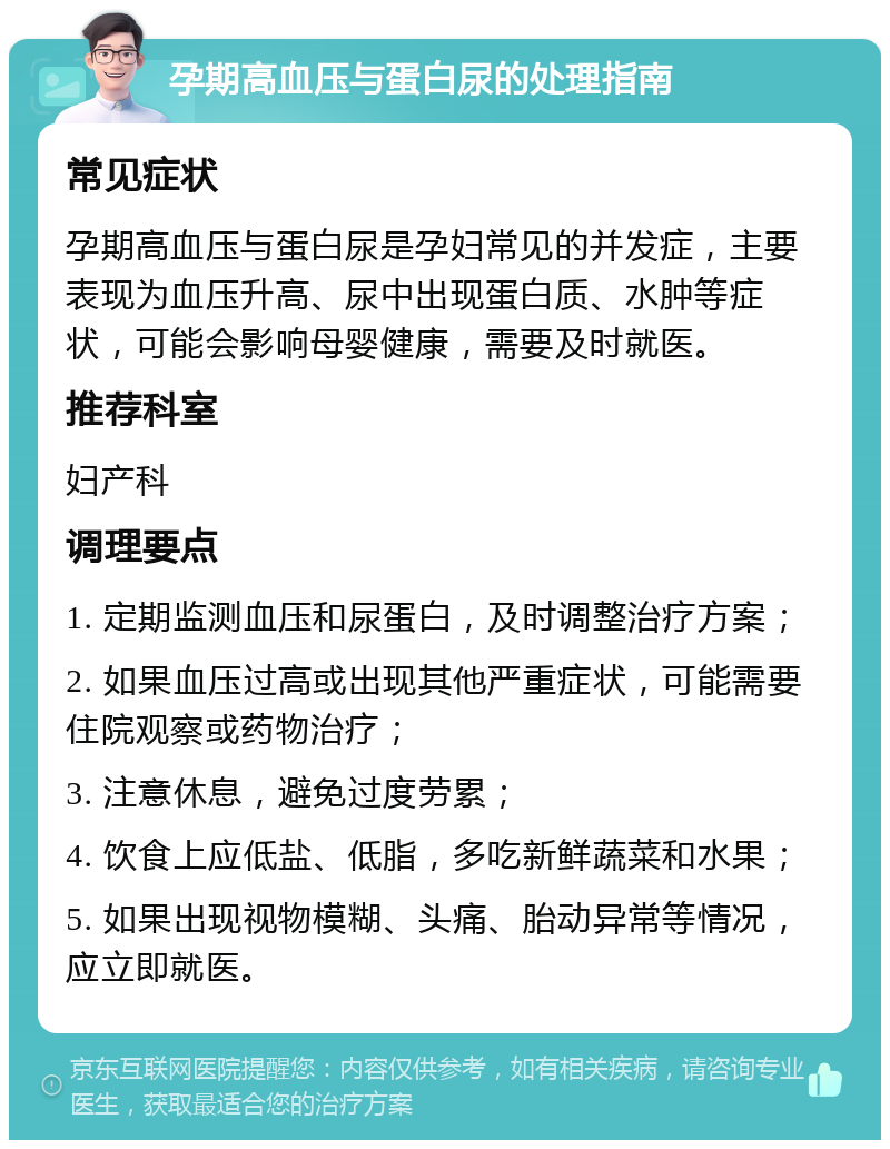 孕期高血压与蛋白尿的处理指南 常见症状 孕期高血压与蛋白尿是孕妇常见的并发症，主要表现为血压升高、尿中出现蛋白质、水肿等症状，可能会影响母婴健康，需要及时就医。 推荐科室 妇产科 调理要点 1. 定期监测血压和尿蛋白，及时调整治疗方案； 2. 如果血压过高或出现其他严重症状，可能需要住院观察或药物治疗； 3. 注意休息，避免过度劳累； 4. 饮食上应低盐、低脂，多吃新鲜蔬菜和水果； 5. 如果出现视物模糊、头痛、胎动异常等情况，应立即就医。