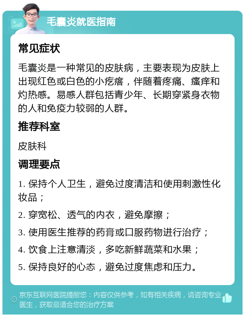 毛囊炎就医指南 常见症状 毛囊炎是一种常见的皮肤病，主要表现为皮肤上出现红色或白色的小疙瘩，伴随着疼痛、瘙痒和灼热感。易感人群包括青少年、长期穿紧身衣物的人和免疫力较弱的人群。 推荐科室 皮肤科 调理要点 1. 保持个人卫生，避免过度清洁和使用刺激性化妆品； 2. 穿宽松、透气的内衣，避免摩擦； 3. 使用医生推荐的药膏或口服药物进行治疗； 4. 饮食上注意清淡，多吃新鲜蔬菜和水果； 5. 保持良好的心态，避免过度焦虑和压力。