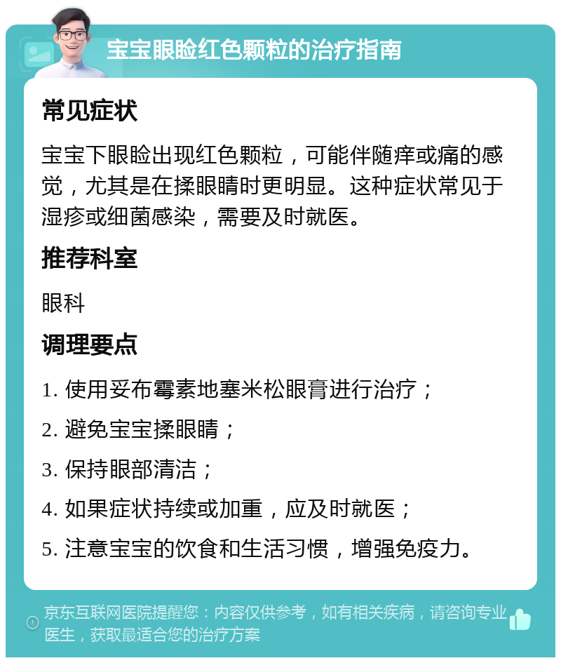 宝宝眼睑红色颗粒的治疗指南 常见症状 宝宝下眼睑出现红色颗粒，可能伴随痒或痛的感觉，尤其是在揉眼睛时更明显。这种症状常见于湿疹或细菌感染，需要及时就医。 推荐科室 眼科 调理要点 1. 使用妥布霉素地塞米松眼膏进行治疗； 2. 避免宝宝揉眼睛； 3. 保持眼部清洁； 4. 如果症状持续或加重，应及时就医； 5. 注意宝宝的饮食和生活习惯，增强免疫力。