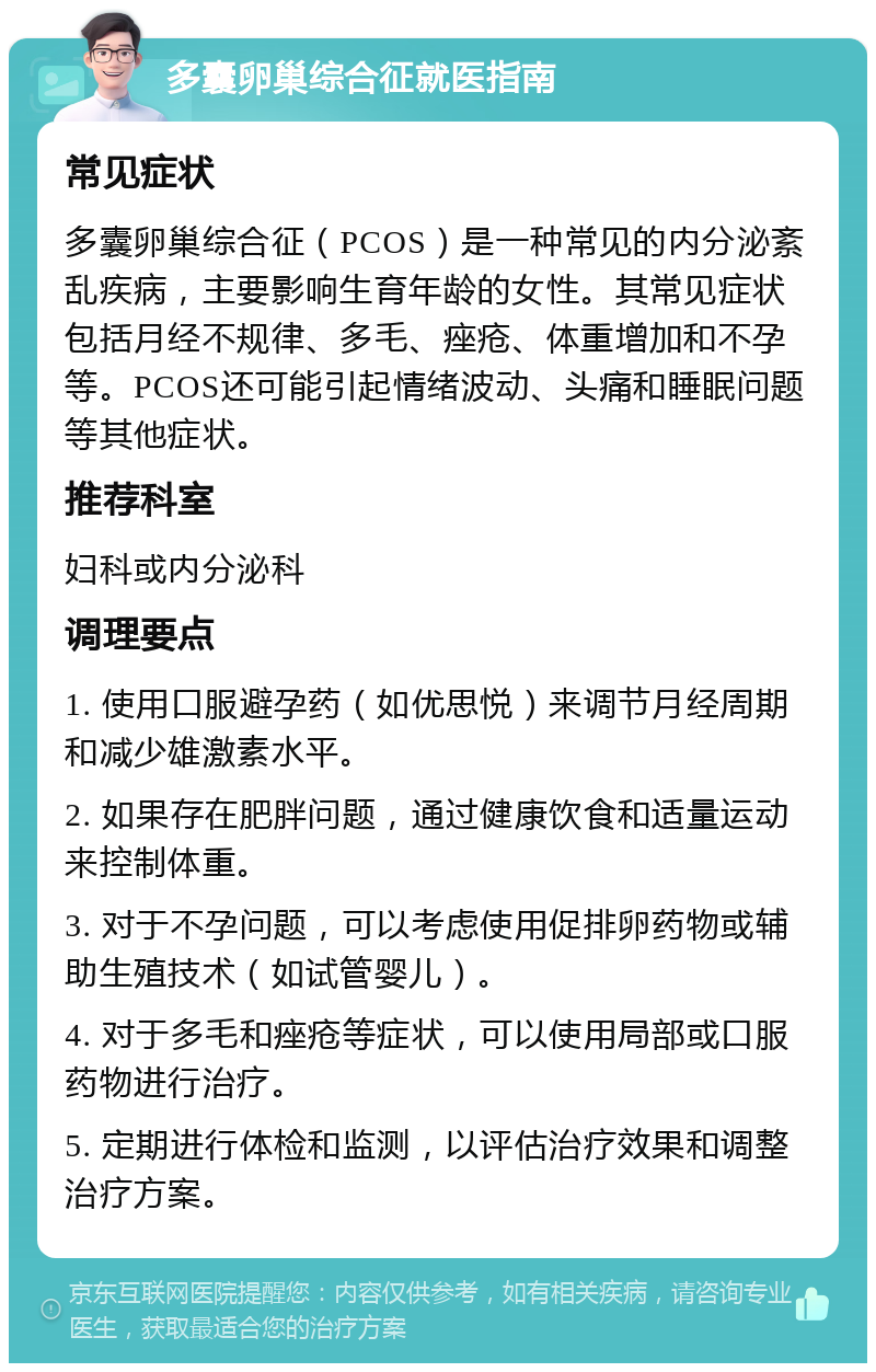 多囊卵巢综合征就医指南 常见症状 多囊卵巢综合征（PCOS）是一种常见的内分泌紊乱疾病，主要影响生育年龄的女性。其常见症状包括月经不规律、多毛、痤疮、体重增加和不孕等。PCOS还可能引起情绪波动、头痛和睡眠问题等其他症状。 推荐科室 妇科或内分泌科 调理要点 1. 使用口服避孕药（如优思悦）来调节月经周期和减少雄激素水平。 2. 如果存在肥胖问题，通过健康饮食和适量运动来控制体重。 3. 对于不孕问题，可以考虑使用促排卵药物或辅助生殖技术（如试管婴儿）。 4. 对于多毛和痤疮等症状，可以使用局部或口服药物进行治疗。 5. 定期进行体检和监测，以评估治疗效果和调整治疗方案。