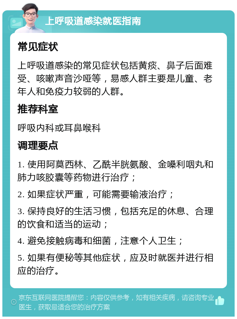 上呼吸道感染就医指南 常见症状 上呼吸道感染的常见症状包括黄痰、鼻子后面难受、咳嗽声音沙哑等，易感人群主要是儿童、老年人和免疫力较弱的人群。 推荐科室 呼吸内科或耳鼻喉科 调理要点 1. 使用阿莫西林、乙酰半胱氨酸、金嗓利咽丸和肺力咳胶囊等药物进行治疗； 2. 如果症状严重，可能需要输液治疗； 3. 保持良好的生活习惯，包括充足的休息、合理的饮食和适当的运动； 4. 避免接触病毒和细菌，注意个人卫生； 5. 如果有便秘等其他症状，应及时就医并进行相应的治疗。