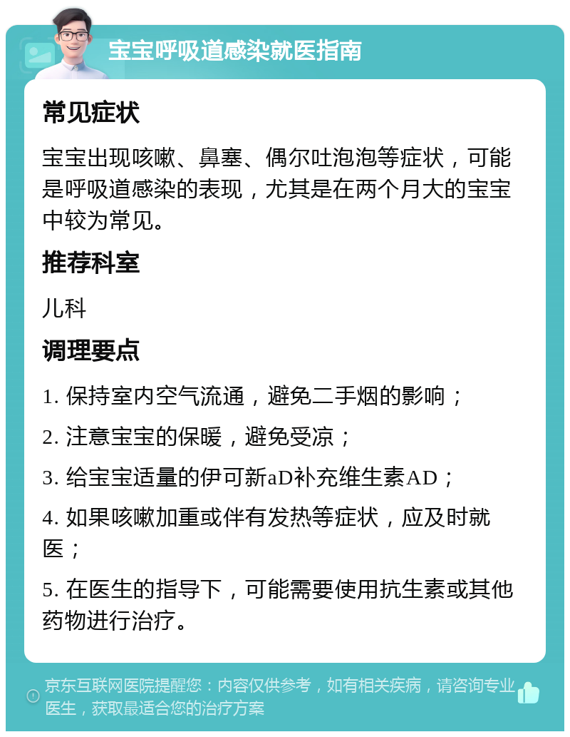 宝宝呼吸道感染就医指南 常见症状 宝宝出现咳嗽、鼻塞、偶尔吐泡泡等症状，可能是呼吸道感染的表现，尤其是在两个月大的宝宝中较为常见。 推荐科室 儿科 调理要点 1. 保持室内空气流通，避免二手烟的影响； 2. 注意宝宝的保暖，避免受凉； 3. 给宝宝适量的伊可新aD补充维生素AD； 4. 如果咳嗽加重或伴有发热等症状，应及时就医； 5. 在医生的指导下，可能需要使用抗生素或其他药物进行治疗。