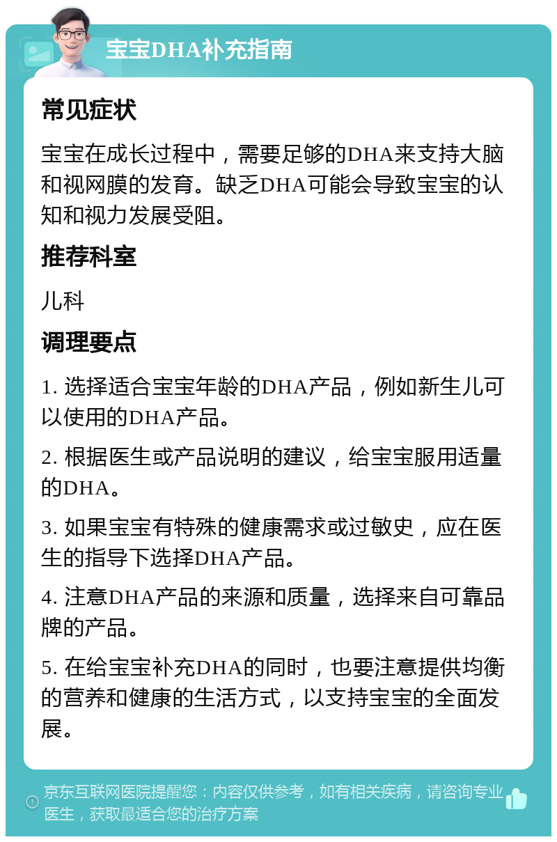 宝宝DHA补充指南 常见症状 宝宝在成长过程中，需要足够的DHA来支持大脑和视网膜的发育。缺乏DHA可能会导致宝宝的认知和视力发展受阻。 推荐科室 儿科 调理要点 1. 选择适合宝宝年龄的DHA产品，例如新生儿可以使用的DHA产品。 2. 根据医生或产品说明的建议，给宝宝服用适量的DHA。 3. 如果宝宝有特殊的健康需求或过敏史，应在医生的指导下选择DHA产品。 4. 注意DHA产品的来源和质量，选择来自可靠品牌的产品。 5. 在给宝宝补充DHA的同时，也要注意提供均衡的营养和健康的生活方式，以支持宝宝的全面发展。