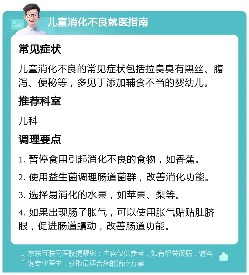 儿童消化不良就医指南 常见症状 儿童消化不良的常见症状包括拉臭臭有黑丝、腹泻、便秘等，多见于添加辅食不当的婴幼儿。 推荐科室 儿科 调理要点 1. 暂停食用引起消化不良的食物，如香蕉。 2. 使用益生菌调理肠道菌群，改善消化功能。 3. 选择易消化的水果，如苹果、梨等。 4. 如果出现肠子胀气，可以使用胀气贴贴肚脐眼，促进肠道蠕动，改善肠道功能。