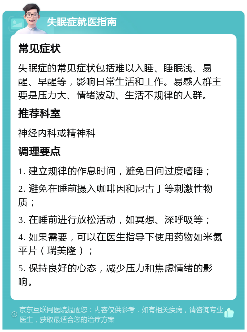 失眠症就医指南 常见症状 失眠症的常见症状包括难以入睡、睡眠浅、易醒、早醒等，影响日常生活和工作。易感人群主要是压力大、情绪波动、生活不规律的人群。 推荐科室 神经内科或精神科 调理要点 1. 建立规律的作息时间，避免日间过度嗜睡； 2. 避免在睡前摄入咖啡因和尼古丁等刺激性物质； 3. 在睡前进行放松活动，如冥想、深呼吸等； 4. 如果需要，可以在医生指导下使用药物如米氮平片（瑞美隆）； 5. 保持良好的心态，减少压力和焦虑情绪的影响。