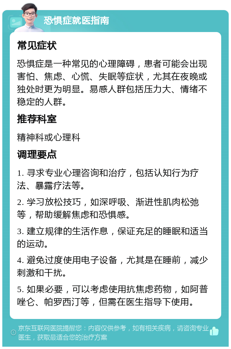 恐惧症就医指南 常见症状 恐惧症是一种常见的心理障碍，患者可能会出现害怕、焦虑、心慌、失眠等症状，尤其在夜晚或独处时更为明显。易感人群包括压力大、情绪不稳定的人群。 推荐科室 精神科或心理科 调理要点 1. 寻求专业心理咨询和治疗，包括认知行为疗法、暴露疗法等。 2. 学习放松技巧，如深呼吸、渐进性肌肉松弛等，帮助缓解焦虑和恐惧感。 3. 建立规律的生活作息，保证充足的睡眠和适当的运动。 4. 避免过度使用电子设备，尤其是在睡前，减少刺激和干扰。 5. 如果必要，可以考虑使用抗焦虑药物，如阿普唑仑、帕罗西汀等，但需在医生指导下使用。