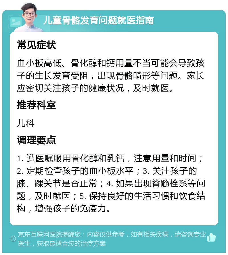 儿童骨骼发育问题就医指南 常见症状 血小板高低、骨化醇和钙用量不当可能会导致孩子的生长发育受阻，出现骨骼畸形等问题。家长应密切关注孩子的健康状况，及时就医。 推荐科室 儿科 调理要点 1. 遵医嘱服用骨化醇和乳钙，注意用量和时间；2. 定期检查孩子的血小板水平；3. 关注孩子的膝、踝关节是否正常；4. 如果出现脊髓栓系等问题，及时就医；5. 保持良好的生活习惯和饮食结构，增强孩子的免疫力。