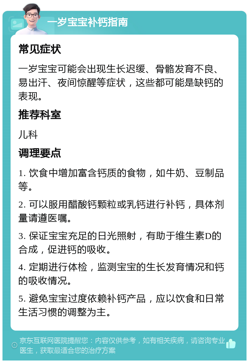 一岁宝宝补钙指南 常见症状 一岁宝宝可能会出现生长迟缓、骨骼发育不良、易出汗、夜间惊醒等症状，这些都可能是缺钙的表现。 推荐科室 儿科 调理要点 1. 饮食中增加富含钙质的食物，如牛奶、豆制品等。 2. 可以服用醋酸钙颗粒或乳钙进行补钙，具体剂量请遵医嘱。 3. 保证宝宝充足的日光照射，有助于维生素D的合成，促进钙的吸收。 4. 定期进行体检，监测宝宝的生长发育情况和钙的吸收情况。 5. 避免宝宝过度依赖补钙产品，应以饮食和日常生活习惯的调整为主。