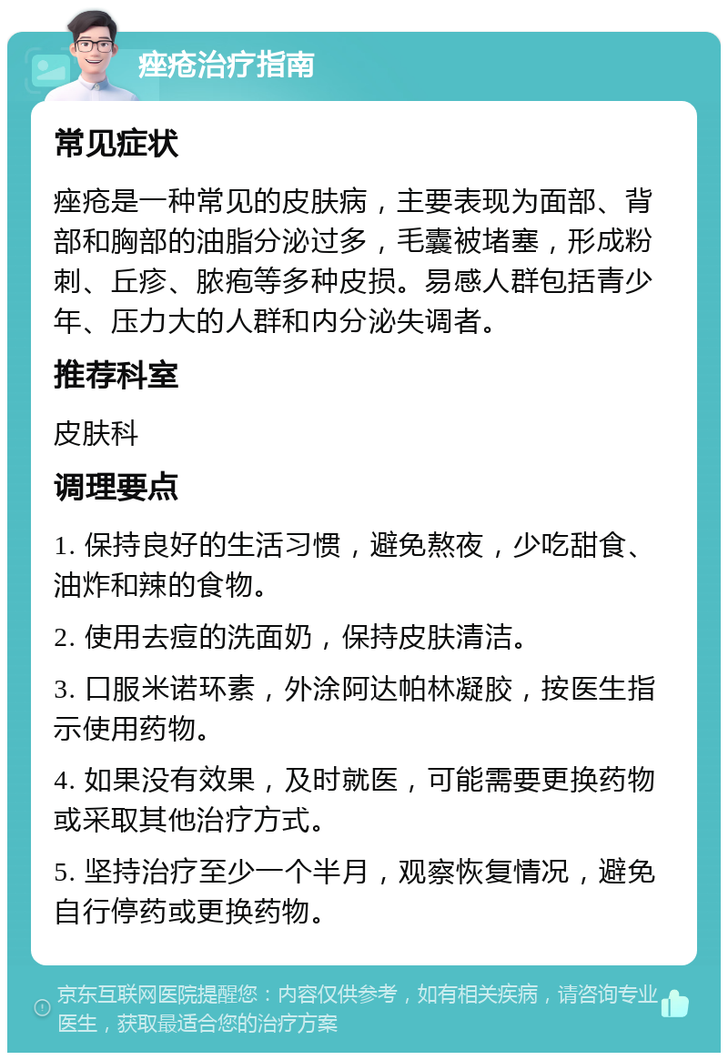 痤疮治疗指南 常见症状 痤疮是一种常见的皮肤病，主要表现为面部、背部和胸部的油脂分泌过多，毛囊被堵塞，形成粉刺、丘疹、脓疱等多种皮损。易感人群包括青少年、压力大的人群和内分泌失调者。 推荐科室 皮肤科 调理要点 1. 保持良好的生活习惯，避免熬夜，少吃甜食、油炸和辣的食物。 2. 使用去痘的洗面奶，保持皮肤清洁。 3. 口服米诺环素，外涂阿达帕林凝胶，按医生指示使用药物。 4. 如果没有效果，及时就医，可能需要更换药物或采取其他治疗方式。 5. 坚持治疗至少一个半月，观察恢复情况，避免自行停药或更换药物。