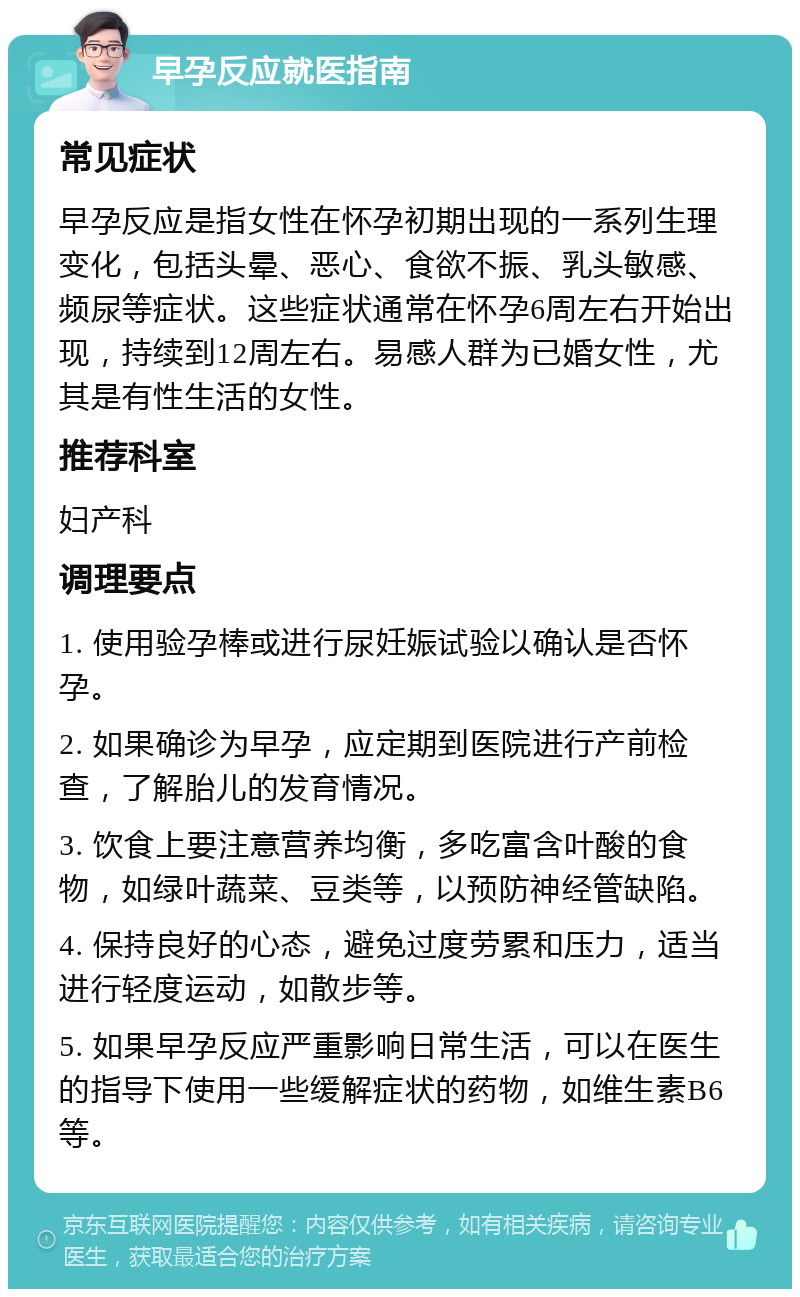 早孕反应就医指南 常见症状 早孕反应是指女性在怀孕初期出现的一系列生理变化，包括头晕、恶心、食欲不振、乳头敏感、频尿等症状。这些症状通常在怀孕6周左右开始出现，持续到12周左右。易感人群为已婚女性，尤其是有性生活的女性。 推荐科室 妇产科 调理要点 1. 使用验孕棒或进行尿妊娠试验以确认是否怀孕。 2. 如果确诊为早孕，应定期到医院进行产前检查，了解胎儿的发育情况。 3. 饮食上要注意营养均衡，多吃富含叶酸的食物，如绿叶蔬菜、豆类等，以预防神经管缺陷。 4. 保持良好的心态，避免过度劳累和压力，适当进行轻度运动，如散步等。 5. 如果早孕反应严重影响日常生活，可以在医生的指导下使用一些缓解症状的药物，如维生素B6等。