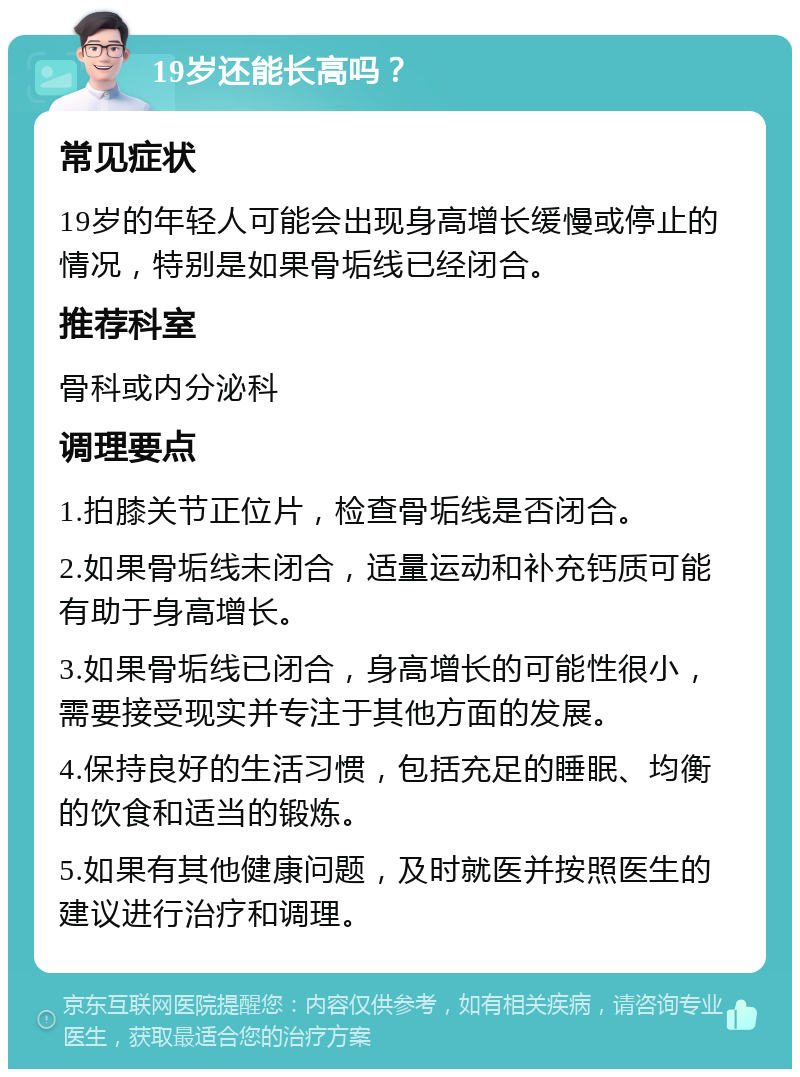 19岁还能长高吗？ 常见症状 19岁的年轻人可能会出现身高增长缓慢或停止的情况，特别是如果骨垢线已经闭合。 推荐科室 骨科或内分泌科 调理要点 1.拍膝关节正位片，检查骨垢线是否闭合。 2.如果骨垢线未闭合，适量运动和补充钙质可能有助于身高增长。 3.如果骨垢线已闭合，身高增长的可能性很小，需要接受现实并专注于其他方面的发展。 4.保持良好的生活习惯，包括充足的睡眠、均衡的饮食和适当的锻炼。 5.如果有其他健康问题，及时就医并按照医生的建议进行治疗和调理。