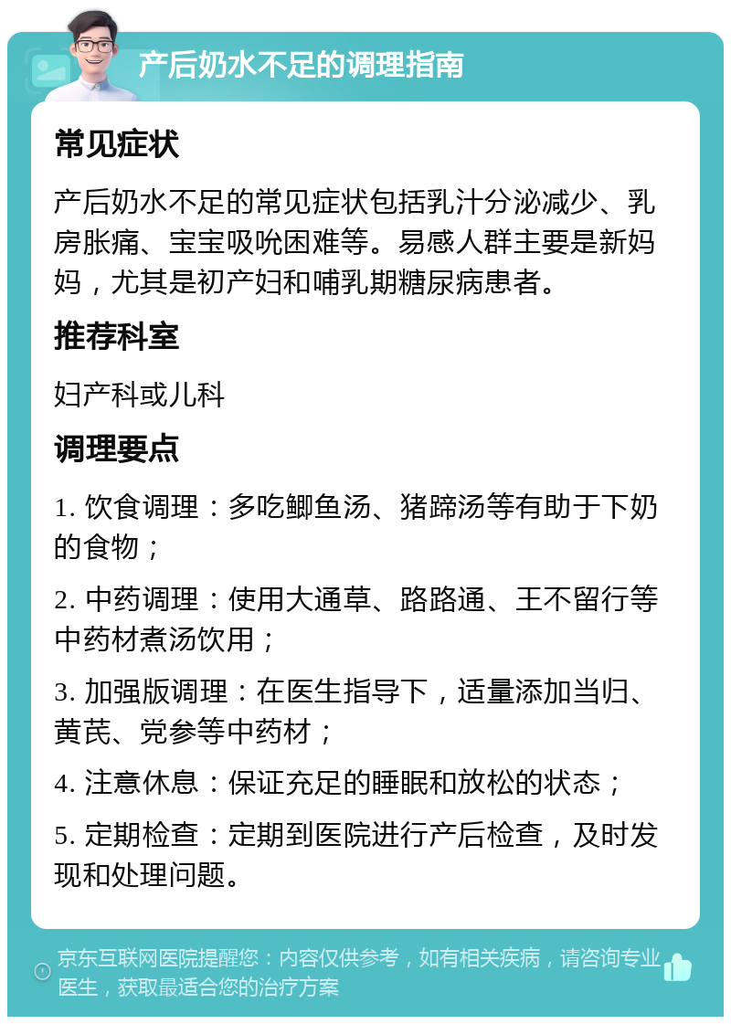 产后奶水不足的调理指南 常见症状 产后奶水不足的常见症状包括乳汁分泌减少、乳房胀痛、宝宝吸吮困难等。易感人群主要是新妈妈，尤其是初产妇和哺乳期糖尿病患者。 推荐科室 妇产科或儿科 调理要点 1. 饮食调理：多吃鲫鱼汤、猪蹄汤等有助于下奶的食物； 2. 中药调理：使用大通草、路路通、王不留行等中药材煮汤饮用； 3. 加强版调理：在医生指导下，适量添加当归、黄芪、党参等中药材； 4. 注意休息：保证充足的睡眠和放松的状态； 5. 定期检查：定期到医院进行产后检查，及时发现和处理问题。