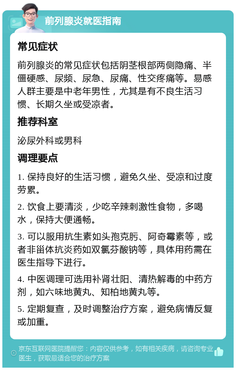 前列腺炎就医指南 常见症状 前列腺炎的常见症状包括阴茎根部两侧隐痛、半僵硬感、尿频、尿急、尿痛、性交疼痛等。易感人群主要是中老年男性，尤其是有不良生活习惯、长期久坐或受凉者。 推荐科室 泌尿外科或男科 调理要点 1. 保持良好的生活习惯，避免久坐、受凉和过度劳累。 2. 饮食上要清淡，少吃辛辣刺激性食物，多喝水，保持大便通畅。 3. 可以服用抗生素如头孢克肟、阿奇霉素等，或者非甾体抗炎药如双氯芬酸钠等，具体用药需在医生指导下进行。 4. 中医调理可选用补肾壮阳、清热解毒的中药方剂，如六味地黄丸、知柏地黄丸等。 5. 定期复查，及时调整治疗方案，避免病情反复或加重。