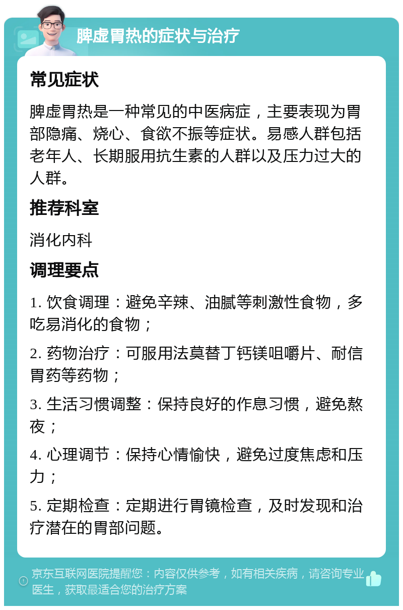 脾虚胃热的症状与治疗 常见症状 脾虚胃热是一种常见的中医病症，主要表现为胃部隐痛、烧心、食欲不振等症状。易感人群包括老年人、长期服用抗生素的人群以及压力过大的人群。 推荐科室 消化内科 调理要点 1. 饮食调理：避免辛辣、油腻等刺激性食物，多吃易消化的食物； 2. 药物治疗：可服用法莫替丁钙镁咀嚼片、耐信胃药等药物； 3. 生活习惯调整：保持良好的作息习惯，避免熬夜； 4. 心理调节：保持心情愉快，避免过度焦虑和压力； 5. 定期检查：定期进行胃镜检查，及时发现和治疗潜在的胃部问题。