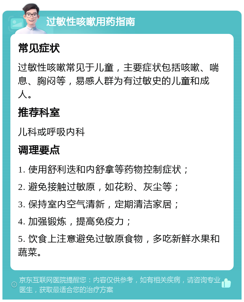 过敏性咳嗽用药指南 常见症状 过敏性咳嗽常见于儿童，主要症状包括咳嗽、喘息、胸闷等，易感人群为有过敏史的儿童和成人。 推荐科室 儿科或呼吸内科 调理要点 1. 使用舒利迭和内舒拿等药物控制症状； 2. 避免接触过敏原，如花粉、灰尘等； 3. 保持室内空气清新，定期清洁家居； 4. 加强锻炼，提高免疫力； 5. 饮食上注意避免过敏原食物，多吃新鲜水果和蔬菜。