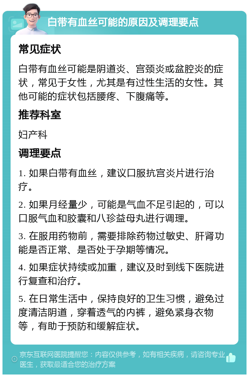 白带有血丝可能的原因及调理要点 常见症状 白带有血丝可能是阴道炎、宫颈炎或盆腔炎的症状，常见于女性，尤其是有过性生活的女性。其他可能的症状包括腰疼、下腹痛等。 推荐科室 妇产科 调理要点 1. 如果白带有血丝，建议口服抗宫炎片进行治疗。 2. 如果月经量少，可能是气血不足引起的，可以口服气血和胶囊和八珍益母丸进行调理。 3. 在服用药物前，需要排除药物过敏史、肝肾功能是否正常、是否处于孕期等情况。 4. 如果症状持续或加重，建议及时到线下医院进行复查和治疗。 5. 在日常生活中，保持良好的卫生习惯，避免过度清洁阴道，穿着透气的内裤，避免紧身衣物等，有助于预防和缓解症状。