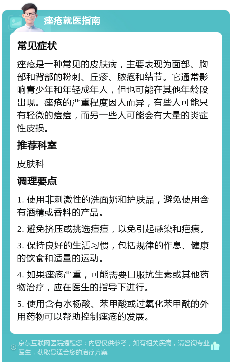 痤疮就医指南 常见症状 痤疮是一种常见的皮肤病，主要表现为面部、胸部和背部的粉刺、丘疹、脓疱和结节。它通常影响青少年和年轻成年人，但也可能在其他年龄段出现。痤疮的严重程度因人而异，有些人可能只有轻微的痘痘，而另一些人可能会有大量的炎症性皮损。 推荐科室 皮肤科 调理要点 1. 使用非刺激性的洗面奶和护肤品，避免使用含有酒精或香料的产品。 2. 避免挤压或挑选痘痘，以免引起感染和疤痕。 3. 保持良好的生活习惯，包括规律的作息、健康的饮食和适量的运动。 4. 如果痤疮严重，可能需要口服抗生素或其他药物治疗，应在医生的指导下进行。 5. 使用含有水杨酸、苯甲酸或过氧化苯甲酰的外用药物可以帮助控制痤疮的发展。