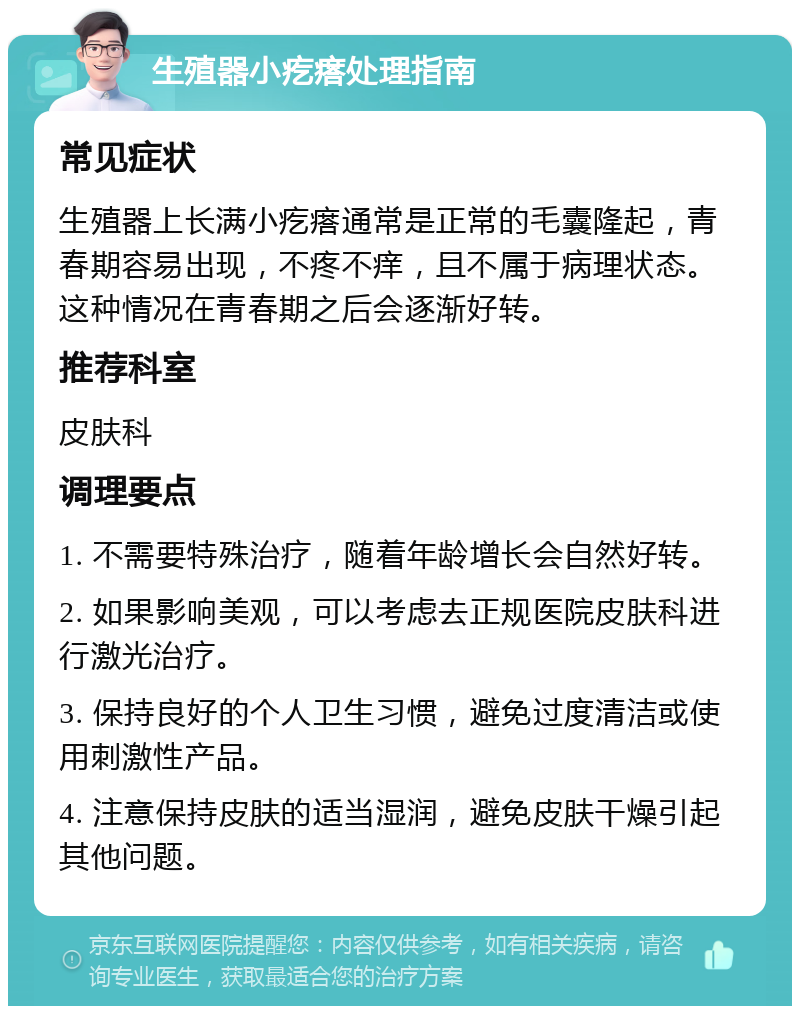 生殖器小疙瘩处理指南 常见症状 生殖器上长满小疙瘩通常是正常的毛囊隆起，青春期容易出现，不疼不痒，且不属于病理状态。这种情况在青春期之后会逐渐好转。 推荐科室 皮肤科 调理要点 1. 不需要特殊治疗，随着年龄增长会自然好转。 2. 如果影响美观，可以考虑去正规医院皮肤科进行激光治疗。 3. 保持良好的个人卫生习惯，避免过度清洁或使用刺激性产品。 4. 注意保持皮肤的适当湿润，避免皮肤干燥引起其他问题。