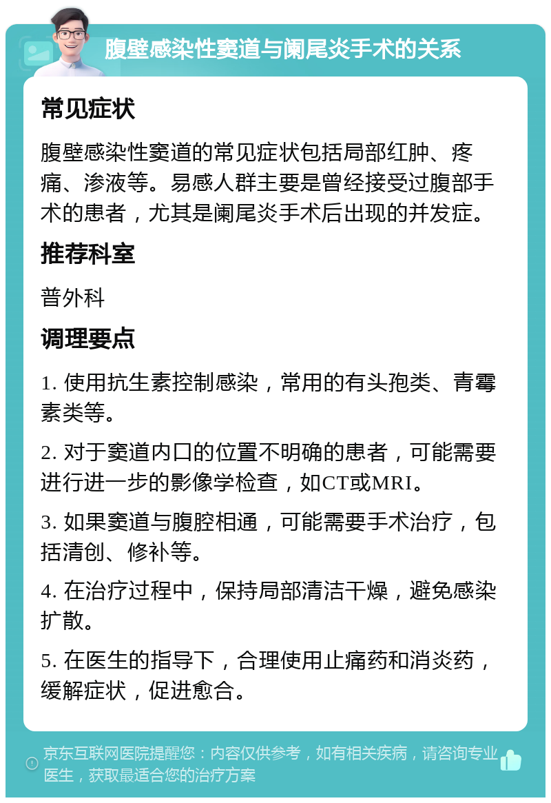 腹壁感染性窦道与阑尾炎手术的关系 常见症状 腹壁感染性窦道的常见症状包括局部红肿、疼痛、渗液等。易感人群主要是曾经接受过腹部手术的患者，尤其是阑尾炎手术后出现的并发症。 推荐科室 普外科 调理要点 1. 使用抗生素控制感染，常用的有头孢类、青霉素类等。 2. 对于窦道内口的位置不明确的患者，可能需要进行进一步的影像学检查，如CT或MRI。 3. 如果窦道与腹腔相通，可能需要手术治疗，包括清创、修补等。 4. 在治疗过程中，保持局部清洁干燥，避免感染扩散。 5. 在医生的指导下，合理使用止痛药和消炎药，缓解症状，促进愈合。