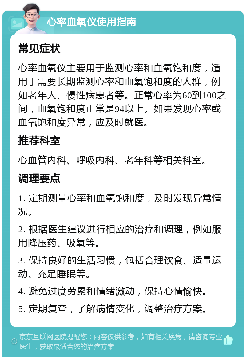 心率血氧仪使用指南 常见症状 心率血氧仪主要用于监测心率和血氧饱和度，适用于需要长期监测心率和血氧饱和度的人群，例如老年人、慢性病患者等。正常心率为60到100之间，血氧饱和度正常是94以上。如果发现心率或血氧饱和度异常，应及时就医。 推荐科室 心血管内科、呼吸内科、老年科等相关科室。 调理要点 1. 定期测量心率和血氧饱和度，及时发现异常情况。 2. 根据医生建议进行相应的治疗和调理，例如服用降压药、吸氧等。 3. 保持良好的生活习惯，包括合理饮食、适量运动、充足睡眠等。 4. 避免过度劳累和情绪激动，保持心情愉快。 5. 定期复查，了解病情变化，调整治疗方案。