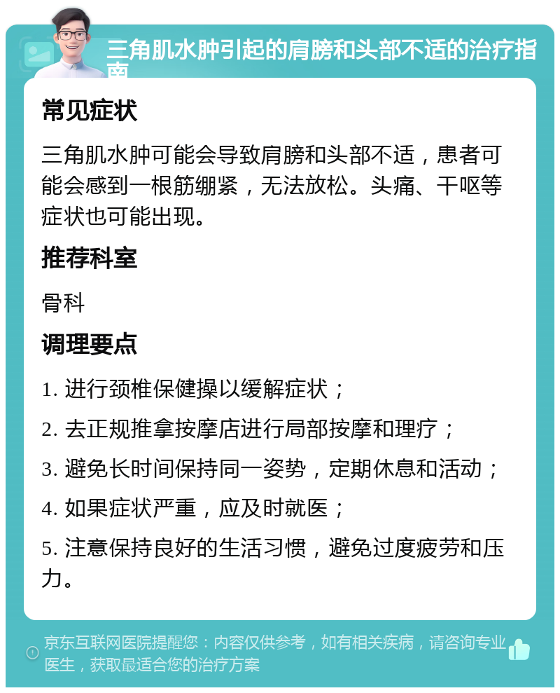 三角肌水肿引起的肩膀和头部不适的治疗指南 常见症状 三角肌水肿可能会导致肩膀和头部不适，患者可能会感到一根筋绷紧，无法放松。头痛、干呕等症状也可能出现。 推荐科室 骨科 调理要点 1. 进行颈椎保健操以缓解症状； 2. 去正规推拿按摩店进行局部按摩和理疗； 3. 避免长时间保持同一姿势，定期休息和活动； 4. 如果症状严重，应及时就医； 5. 注意保持良好的生活习惯，避免过度疲劳和压力。