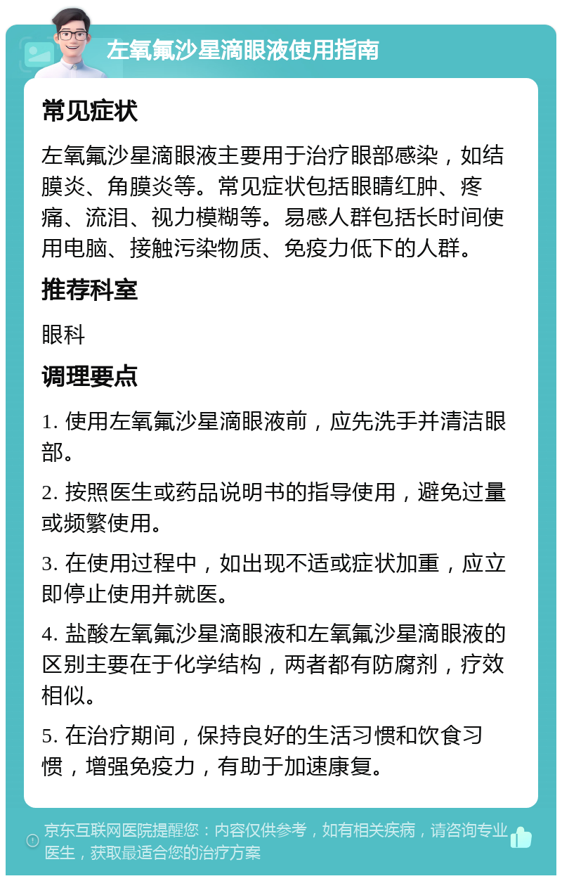 左氧氟沙星滴眼液使用指南 常见症状 左氧氟沙星滴眼液主要用于治疗眼部感染，如结膜炎、角膜炎等。常见症状包括眼睛红肿、疼痛、流泪、视力模糊等。易感人群包括长时间使用电脑、接触污染物质、免疫力低下的人群。 推荐科室 眼科 调理要点 1. 使用左氧氟沙星滴眼液前，应先洗手并清洁眼部。 2. 按照医生或药品说明书的指导使用，避免过量或频繁使用。 3. 在使用过程中，如出现不适或症状加重，应立即停止使用并就医。 4. 盐酸左氧氟沙星滴眼液和左氧氟沙星滴眼液的区别主要在于化学结构，两者都有防腐剂，疗效相似。 5. 在治疗期间，保持良好的生活习惯和饮食习惯，增强免疫力，有助于加速康复。