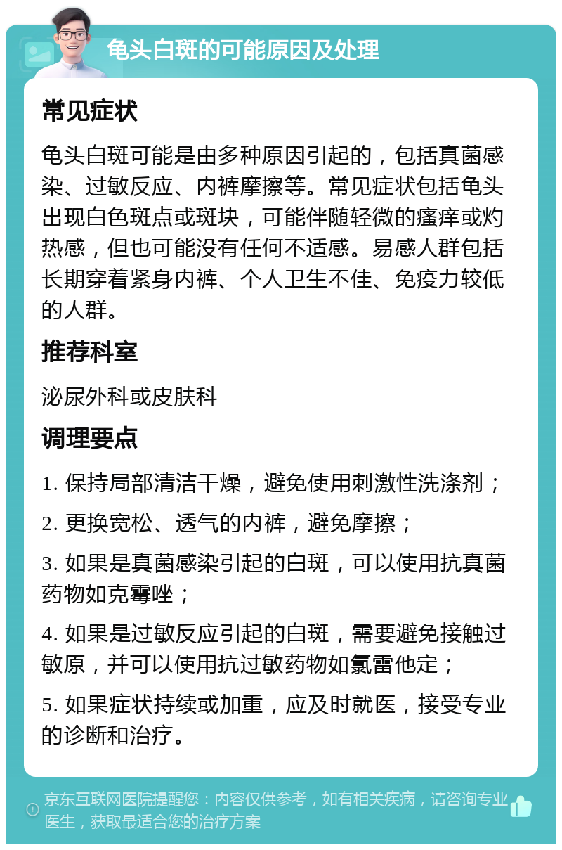 龟头白斑的可能原因及处理 常见症状 龟头白斑可能是由多种原因引起的，包括真菌感染、过敏反应、内裤摩擦等。常见症状包括龟头出现白色斑点或斑块，可能伴随轻微的瘙痒或灼热感，但也可能没有任何不适感。易感人群包括长期穿着紧身内裤、个人卫生不佳、免疫力较低的人群。 推荐科室 泌尿外科或皮肤科 调理要点 1. 保持局部清洁干燥，避免使用刺激性洗涤剂； 2. 更换宽松、透气的内裤，避免摩擦； 3. 如果是真菌感染引起的白斑，可以使用抗真菌药物如克霉唑； 4. 如果是过敏反应引起的白斑，需要避免接触过敏原，并可以使用抗过敏药物如氯雷他定； 5. 如果症状持续或加重，应及时就医，接受专业的诊断和治疗。