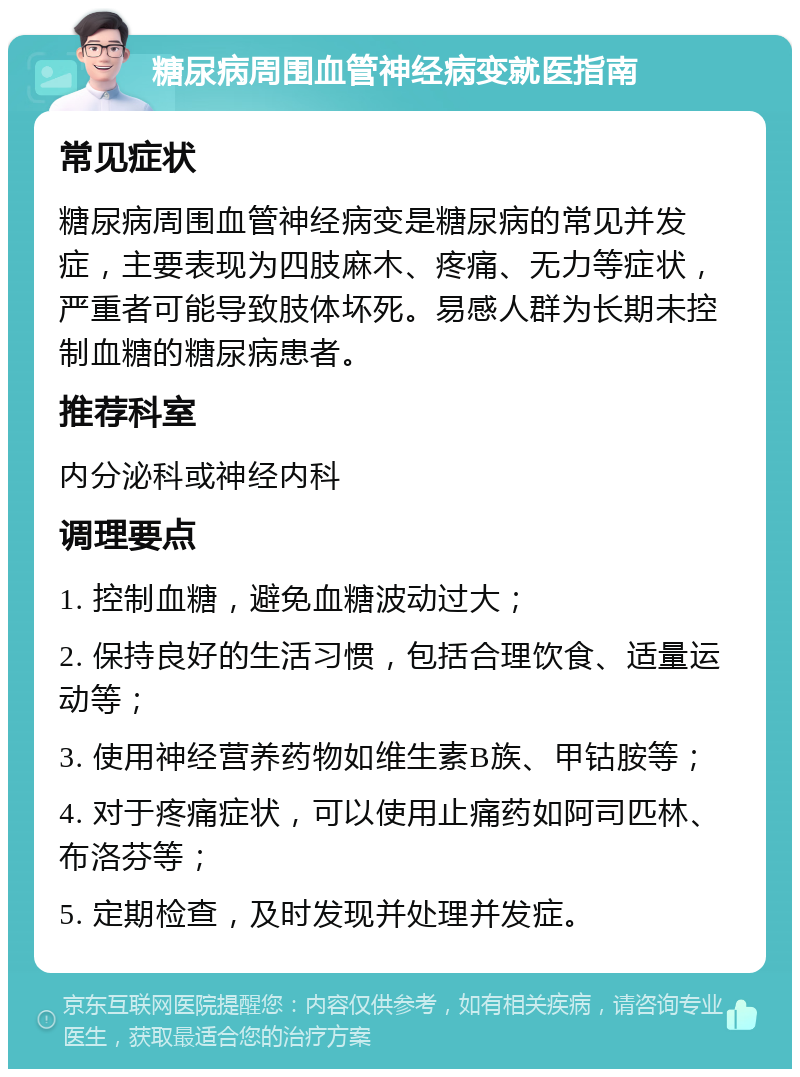 糖尿病周围血管神经病变就医指南 常见症状 糖尿病周围血管神经病变是糖尿病的常见并发症，主要表现为四肢麻木、疼痛、无力等症状，严重者可能导致肢体坏死。易感人群为长期未控制血糖的糖尿病患者。 推荐科室 内分泌科或神经内科 调理要点 1. 控制血糖，避免血糖波动过大； 2. 保持良好的生活习惯，包括合理饮食、适量运动等； 3. 使用神经营养药物如维生素B族、甲钴胺等； 4. 对于疼痛症状，可以使用止痛药如阿司匹林、布洛芬等； 5. 定期检查，及时发现并处理并发症。