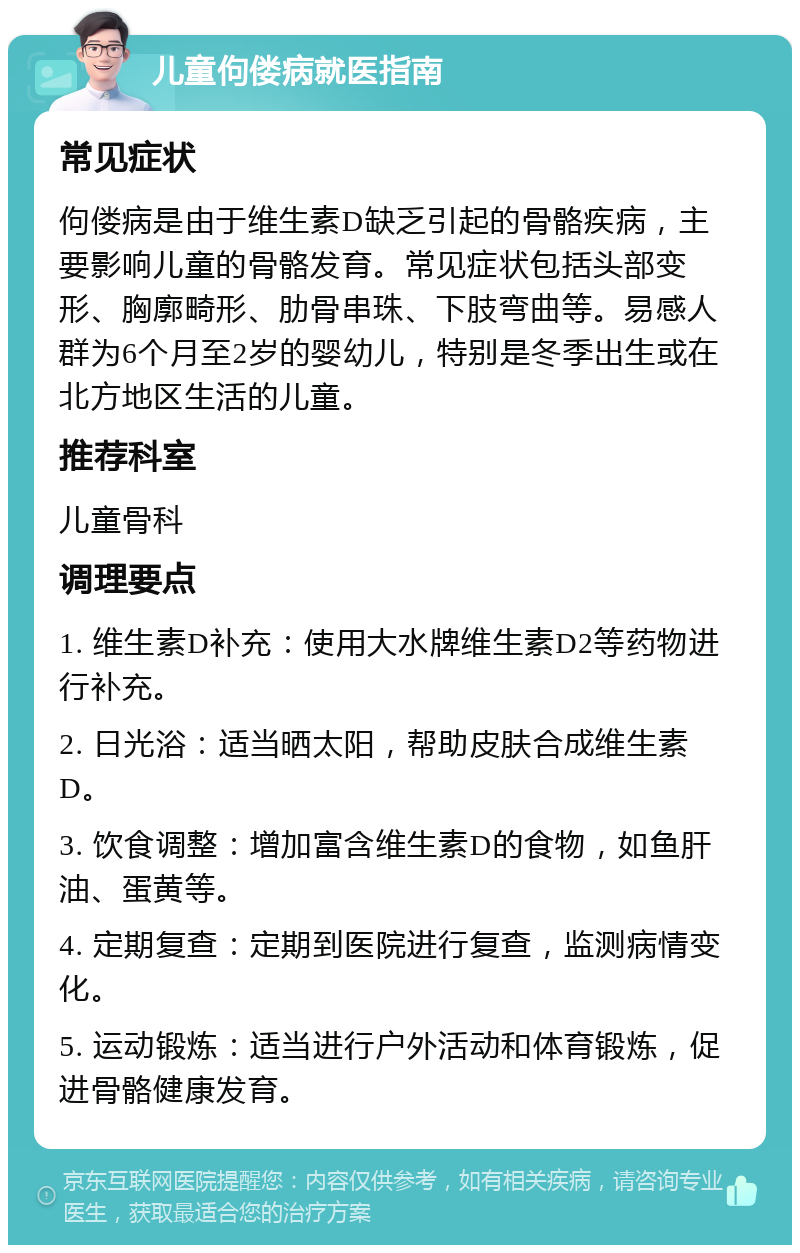 儿童佝偻病就医指南 常见症状 佝偻病是由于维生素D缺乏引起的骨骼疾病，主要影响儿童的骨骼发育。常见症状包括头部变形、胸廓畸形、肋骨串珠、下肢弯曲等。易感人群为6个月至2岁的婴幼儿，特别是冬季出生或在北方地区生活的儿童。 推荐科室 儿童骨科 调理要点 1. 维生素D补充：使用大水牌维生素D2等药物进行补充。 2. 日光浴：适当晒太阳，帮助皮肤合成维生素D。 3. 饮食调整：增加富含维生素D的食物，如鱼肝油、蛋黄等。 4. 定期复查：定期到医院进行复查，监测病情变化。 5. 运动锻炼：适当进行户外活动和体育锻炼，促进骨骼健康发育。