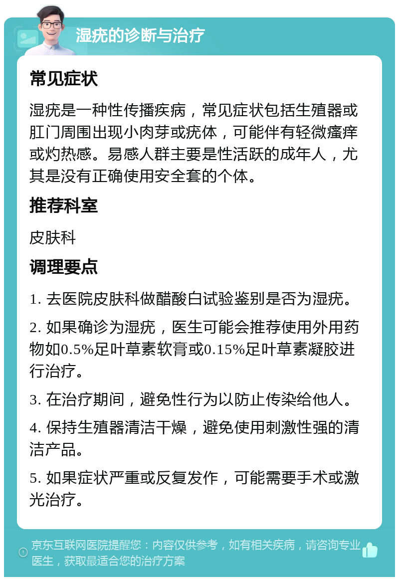 湿疣的诊断与治疗 常见症状 湿疣是一种性传播疾病，常见症状包括生殖器或肛门周围出现小肉芽或疣体，可能伴有轻微瘙痒或灼热感。易感人群主要是性活跃的成年人，尤其是没有正确使用安全套的个体。 推荐科室 皮肤科 调理要点 1. 去医院皮肤科做醋酸白试验鉴别是否为湿疣。 2. 如果确诊为湿疣，医生可能会推荐使用外用药物如0.5%足叶草素软膏或0.15%足叶草素凝胶进行治疗。 3. 在治疗期间，避免性行为以防止传染给他人。 4. 保持生殖器清洁干燥，避免使用刺激性强的清洁产品。 5. 如果症状严重或反复发作，可能需要手术或激光治疗。