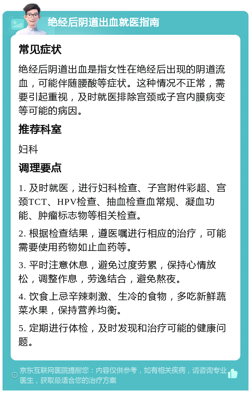 绝经后阴道出血就医指南 常见症状 绝经后阴道出血是指女性在绝经后出现的阴道流血，可能伴随腰酸等症状。这种情况不正常，需要引起重视，及时就医排除宫颈或子宫内膜病变等可能的病因。 推荐科室 妇科 调理要点 1. 及时就医，进行妇科检查、子宫附件彩超、宫颈TCT、HPV检查、抽血检查血常规、凝血功能、肿瘤标志物等相关检查。 2. 根据检查结果，遵医嘱进行相应的治疗，可能需要使用药物如止血药等。 3. 平时注意休息，避免过度劳累，保持心情放松，调整作息，劳逸结合，避免熬夜。 4. 饮食上忌辛辣刺激、生冷的食物，多吃新鲜蔬菜水果，保持营养均衡。 5. 定期进行体检，及时发现和治疗可能的健康问题。