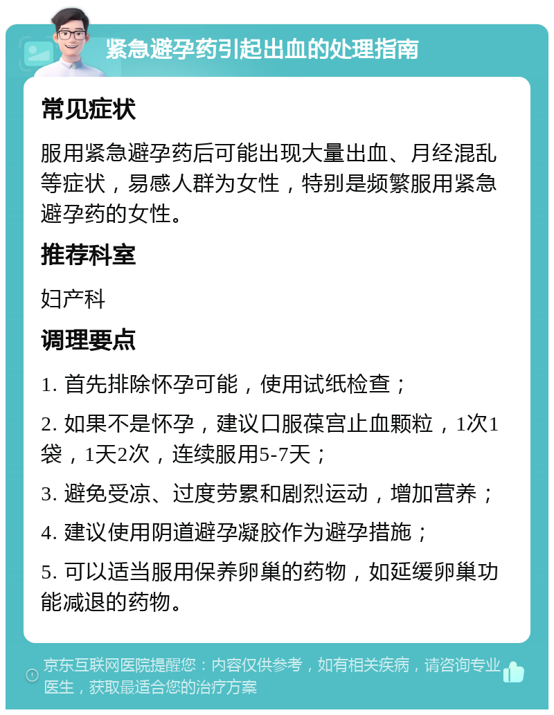 紧急避孕药引起出血的处理指南 常见症状 服用紧急避孕药后可能出现大量出血、月经混乱等症状，易感人群为女性，特别是频繁服用紧急避孕药的女性。 推荐科室 妇产科 调理要点 1. 首先排除怀孕可能，使用试纸检查； 2. 如果不是怀孕，建议口服葆宫止血颗粒，1次1袋，1天2次，连续服用5-7天； 3. 避免受凉、过度劳累和剧烈运动，增加营养； 4. 建议使用阴道避孕凝胶作为避孕措施； 5. 可以适当服用保养卵巢的药物，如延缓卵巢功能减退的药物。