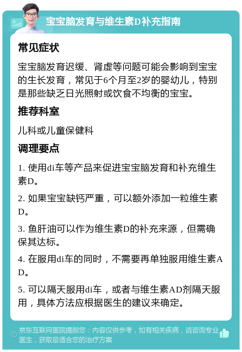 宝宝脑发育与维生素D补充指南 常见症状 宝宝脑发育迟缓、肾虚等问题可能会影响到宝宝的生长发育，常见于6个月至2岁的婴幼儿，特别是那些缺乏日光照射或饮食不均衡的宝宝。 推荐科室 儿科或儿童保健科 调理要点 1. 使用di车等产品来促进宝宝脑发育和补充维生素D。 2. 如果宝宝缺钙严重，可以额外添加一粒维生素D。 3. 鱼肝油可以作为维生素D的补充来源，但需确保其达标。 4. 在服用di车的同时，不需要再单独服用维生素AD。 5. 可以隔天服用di车，或者与维生素AD剂隔天服用，具体方法应根据医生的建议来确定。