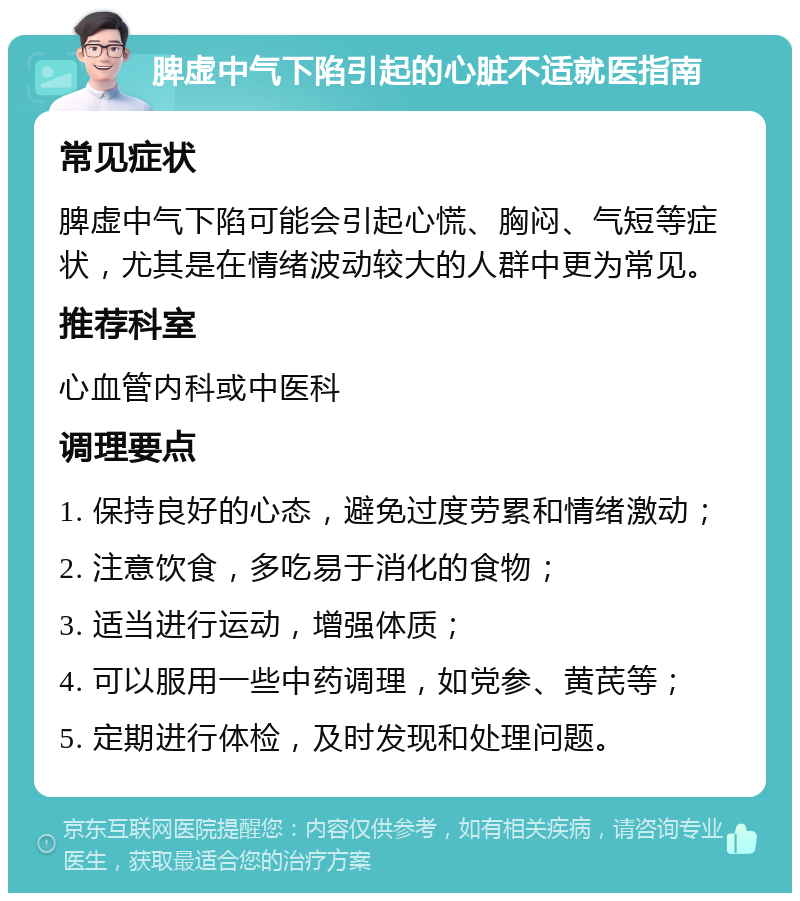 脾虚中气下陷引起的心脏不适就医指南 常见症状 脾虚中气下陷可能会引起心慌、胸闷、气短等症状，尤其是在情绪波动较大的人群中更为常见。 推荐科室 心血管内科或中医科 调理要点 1. 保持良好的心态，避免过度劳累和情绪激动； 2. 注意饮食，多吃易于消化的食物； 3. 适当进行运动，增强体质； 4. 可以服用一些中药调理，如党参、黄芪等； 5. 定期进行体检，及时发现和处理问题。