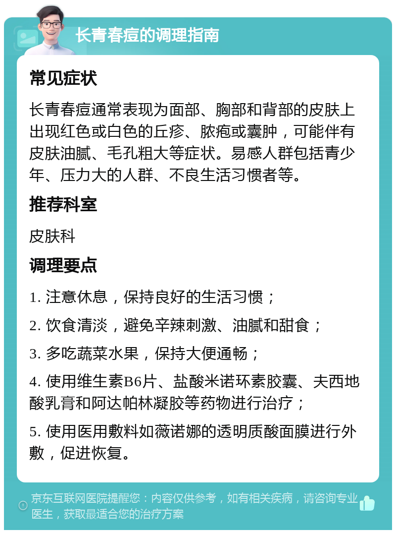 长青春痘的调理指南 常见症状 长青春痘通常表现为面部、胸部和背部的皮肤上出现红色或白色的丘疹、脓疱或囊肿，可能伴有皮肤油腻、毛孔粗大等症状。易感人群包括青少年、压力大的人群、不良生活习惯者等。 推荐科室 皮肤科 调理要点 1. 注意休息，保持良好的生活习惯； 2. 饮食清淡，避免辛辣刺激、油腻和甜食； 3. 多吃蔬菜水果，保持大便通畅； 4. 使用维生素B6片、盐酸米诺环素胶囊、夫西地酸乳膏和阿达帕林凝胶等药物进行治疗； 5. 使用医用敷料如薇诺娜的透明质酸面膜进行外敷，促进恢复。