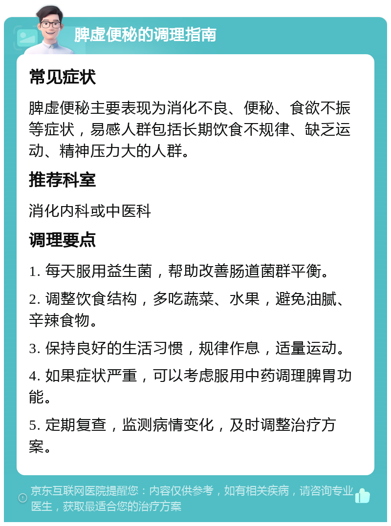 脾虚便秘的调理指南 常见症状 脾虚便秘主要表现为消化不良、便秘、食欲不振等症状，易感人群包括长期饮食不规律、缺乏运动、精神压力大的人群。 推荐科室 消化内科或中医科 调理要点 1. 每天服用益生菌，帮助改善肠道菌群平衡。 2. 调整饮食结构，多吃蔬菜、水果，避免油腻、辛辣食物。 3. 保持良好的生活习惯，规律作息，适量运动。 4. 如果症状严重，可以考虑服用中药调理脾胃功能。 5. 定期复查，监测病情变化，及时调整治疗方案。